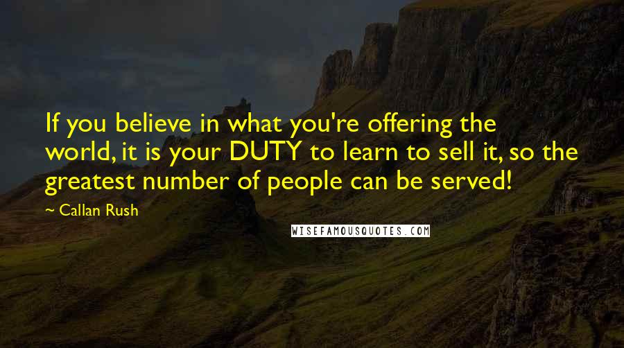 Callan Rush Quotes: If you believe in what you're offering the world, it is your DUTY to learn to sell it, so the greatest number of people can be served!