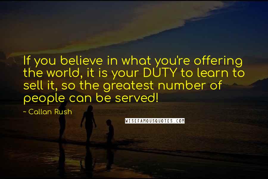 Callan Rush Quotes: If you believe in what you're offering the world, it is your DUTY to learn to sell it, so the greatest number of people can be served!