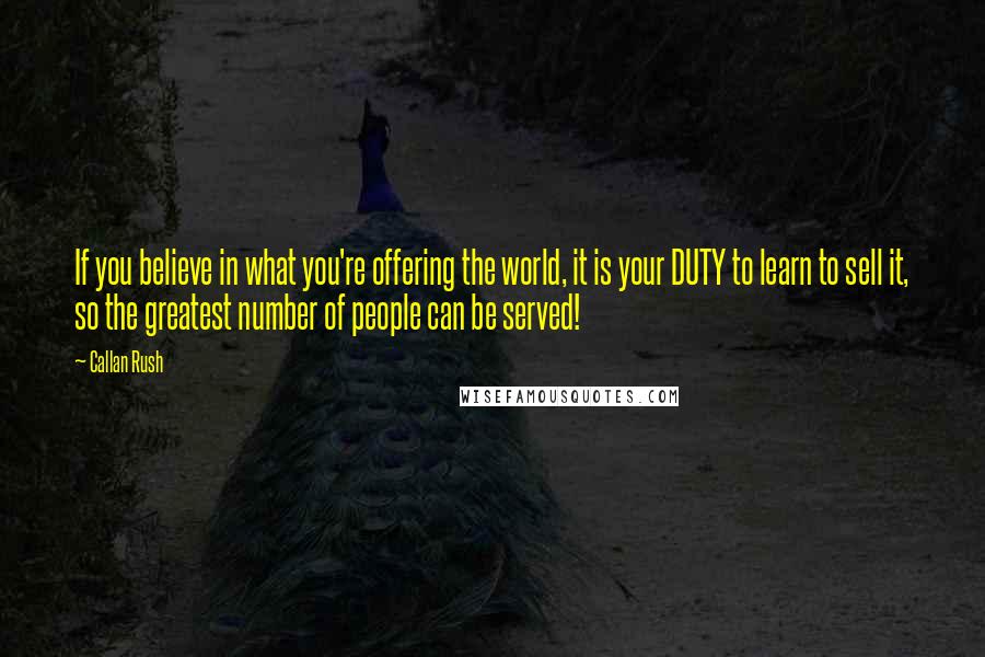 Callan Rush Quotes: If you believe in what you're offering the world, it is your DUTY to learn to sell it, so the greatest number of people can be served!