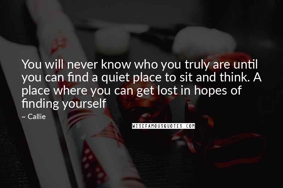 Callie Quotes: You will never know who you truly are until you can find a quiet place to sit and think. A place where you can get lost in hopes of finding yourself