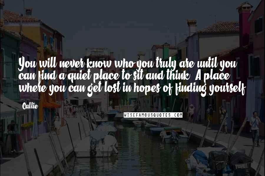 Callie Quotes: You will never know who you truly are until you can find a quiet place to sit and think. A place where you can get lost in hopes of finding yourself