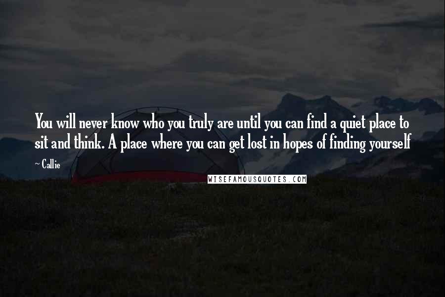 Callie Quotes: You will never know who you truly are until you can find a quiet place to sit and think. A place where you can get lost in hopes of finding yourself