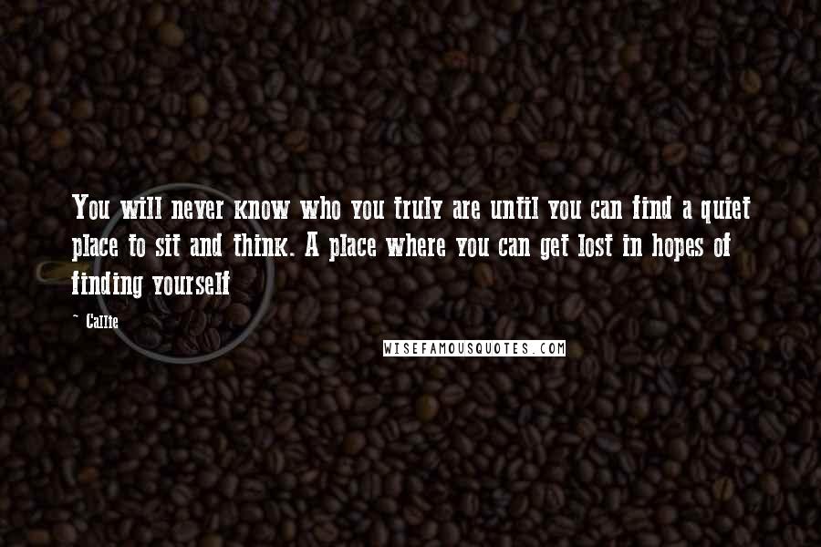 Callie Quotes: You will never know who you truly are until you can find a quiet place to sit and think. A place where you can get lost in hopes of finding yourself