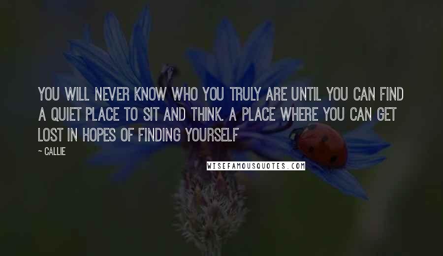 Callie Quotes: You will never know who you truly are until you can find a quiet place to sit and think. A place where you can get lost in hopes of finding yourself