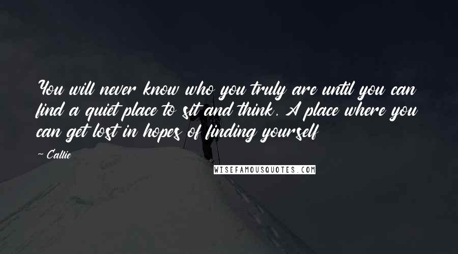 Callie Quotes: You will never know who you truly are until you can find a quiet place to sit and think. A place where you can get lost in hopes of finding yourself