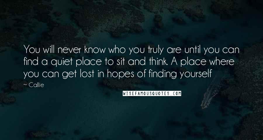 Callie Quotes: You will never know who you truly are until you can find a quiet place to sit and think. A place where you can get lost in hopes of finding yourself