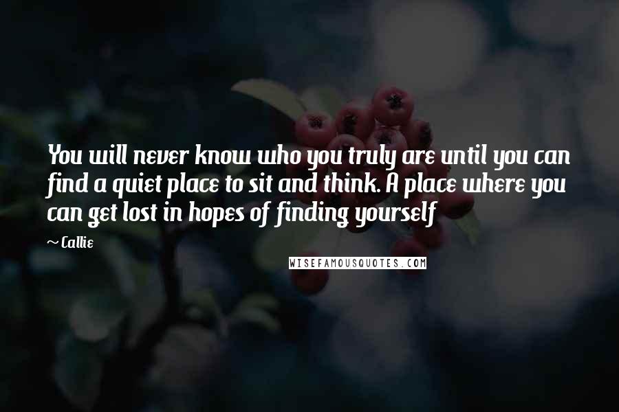 Callie Quotes: You will never know who you truly are until you can find a quiet place to sit and think. A place where you can get lost in hopes of finding yourself