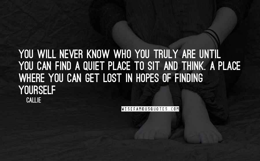 Callie Quotes: You will never know who you truly are until you can find a quiet place to sit and think. A place where you can get lost in hopes of finding yourself