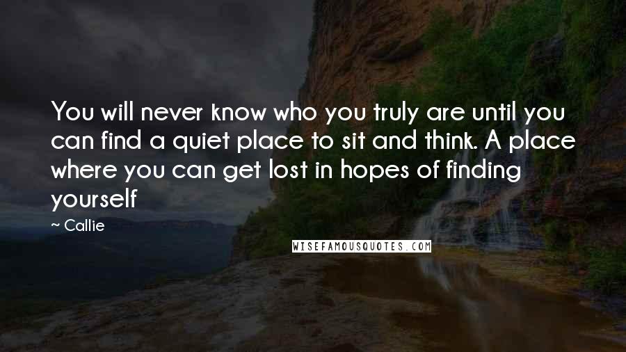 Callie Quotes: You will never know who you truly are until you can find a quiet place to sit and think. A place where you can get lost in hopes of finding yourself