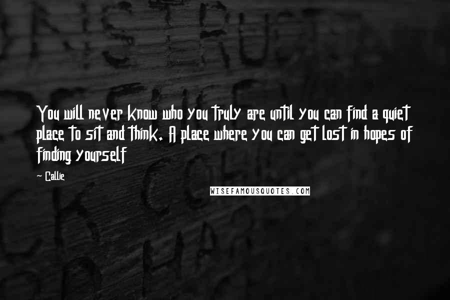 Callie Quotes: You will never know who you truly are until you can find a quiet place to sit and think. A place where you can get lost in hopes of finding yourself