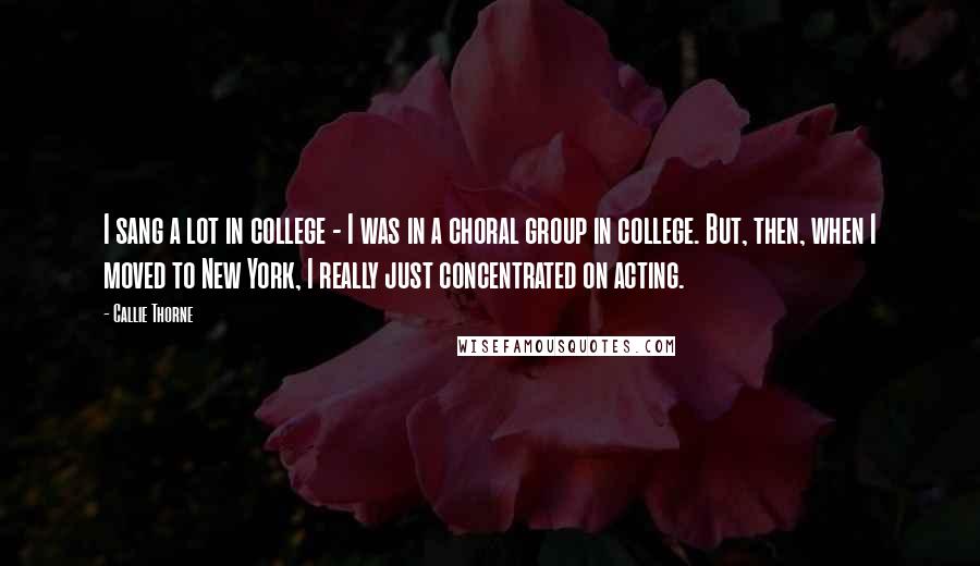 Callie Thorne Quotes: I sang a lot in college - I was in a choral group in college. But, then, when I moved to New York, I really just concentrated on acting.