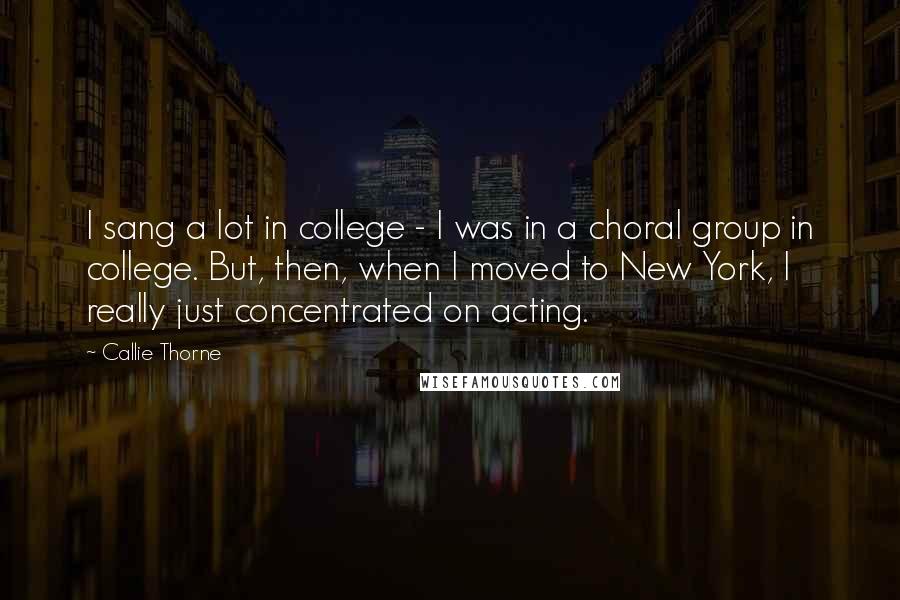 Callie Thorne Quotes: I sang a lot in college - I was in a choral group in college. But, then, when I moved to New York, I really just concentrated on acting.