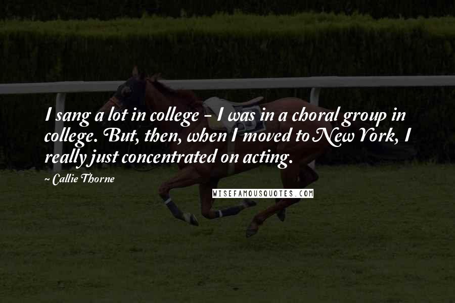 Callie Thorne Quotes: I sang a lot in college - I was in a choral group in college. But, then, when I moved to New York, I really just concentrated on acting.