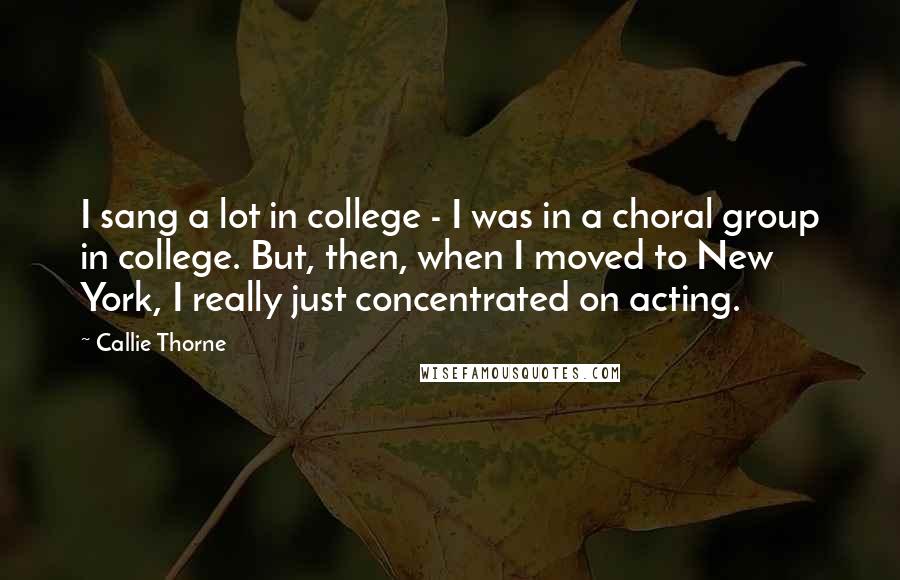 Callie Thorne Quotes: I sang a lot in college - I was in a choral group in college. But, then, when I moved to New York, I really just concentrated on acting.