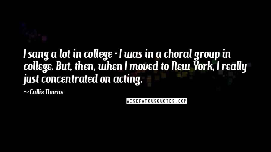 Callie Thorne Quotes: I sang a lot in college - I was in a choral group in college. But, then, when I moved to New York, I really just concentrated on acting.