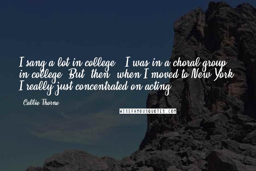 Callie Thorne Quotes: I sang a lot in college - I was in a choral group in college. But, then, when I moved to New York, I really just concentrated on acting.