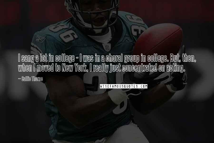 Callie Thorne Quotes: I sang a lot in college - I was in a choral group in college. But, then, when I moved to New York, I really just concentrated on acting.