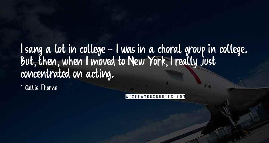 Callie Thorne Quotes: I sang a lot in college - I was in a choral group in college. But, then, when I moved to New York, I really just concentrated on acting.