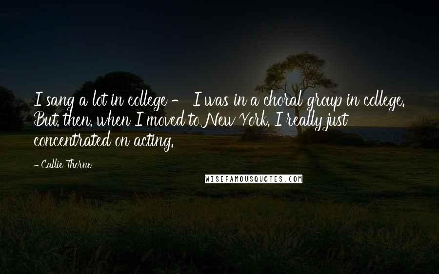 Callie Thorne Quotes: I sang a lot in college - I was in a choral group in college. But, then, when I moved to New York, I really just concentrated on acting.