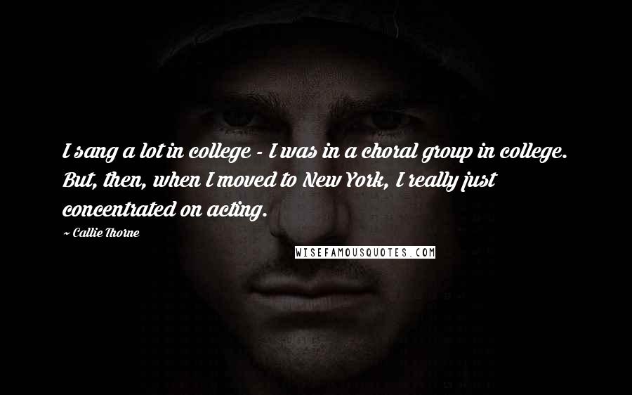 Callie Thorne Quotes: I sang a lot in college - I was in a choral group in college. But, then, when I moved to New York, I really just concentrated on acting.