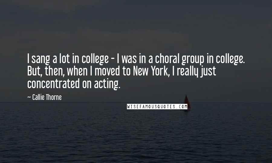 Callie Thorne Quotes: I sang a lot in college - I was in a choral group in college. But, then, when I moved to New York, I really just concentrated on acting.