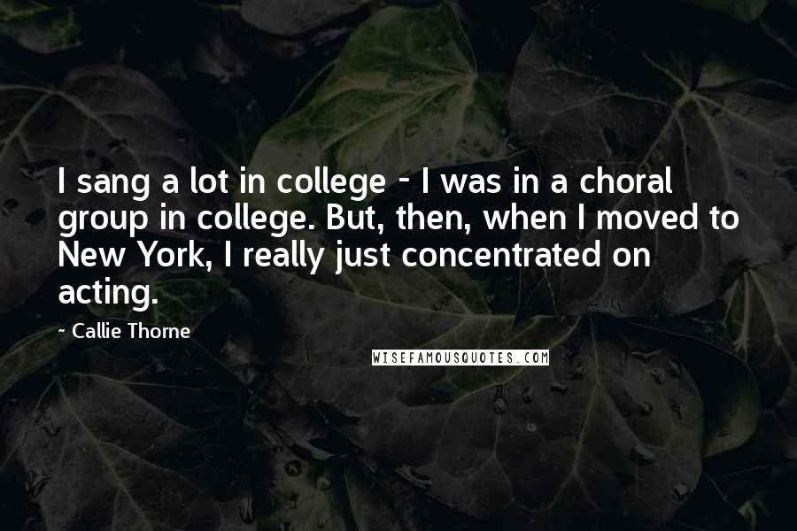 Callie Thorne Quotes: I sang a lot in college - I was in a choral group in college. But, then, when I moved to New York, I really just concentrated on acting.