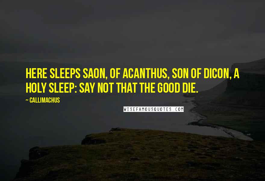Callimachus Quotes: Here sleeps Saon, of Acanthus, son of Dicon, a holy sleep: say not that the good die.