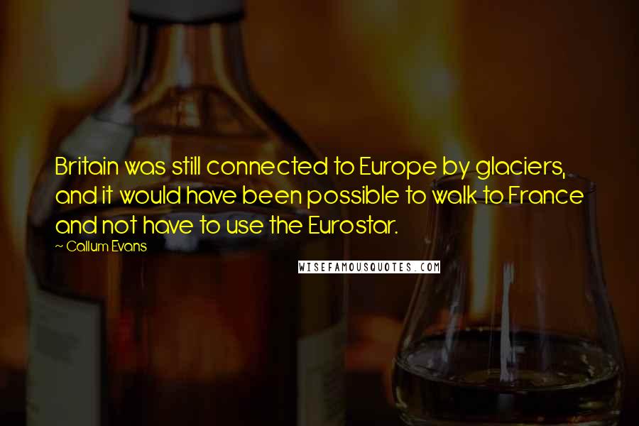 Callum Evans Quotes: Britain was still connected to Europe by glaciers, and it would have been possible to walk to France and not have to use the Eurostar.