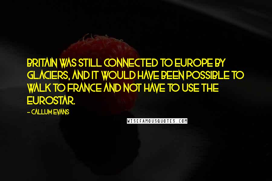 Callum Evans Quotes: Britain was still connected to Europe by glaciers, and it would have been possible to walk to France and not have to use the Eurostar.