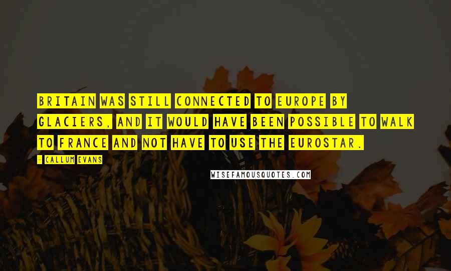 Callum Evans Quotes: Britain was still connected to Europe by glaciers, and it would have been possible to walk to France and not have to use the Eurostar.