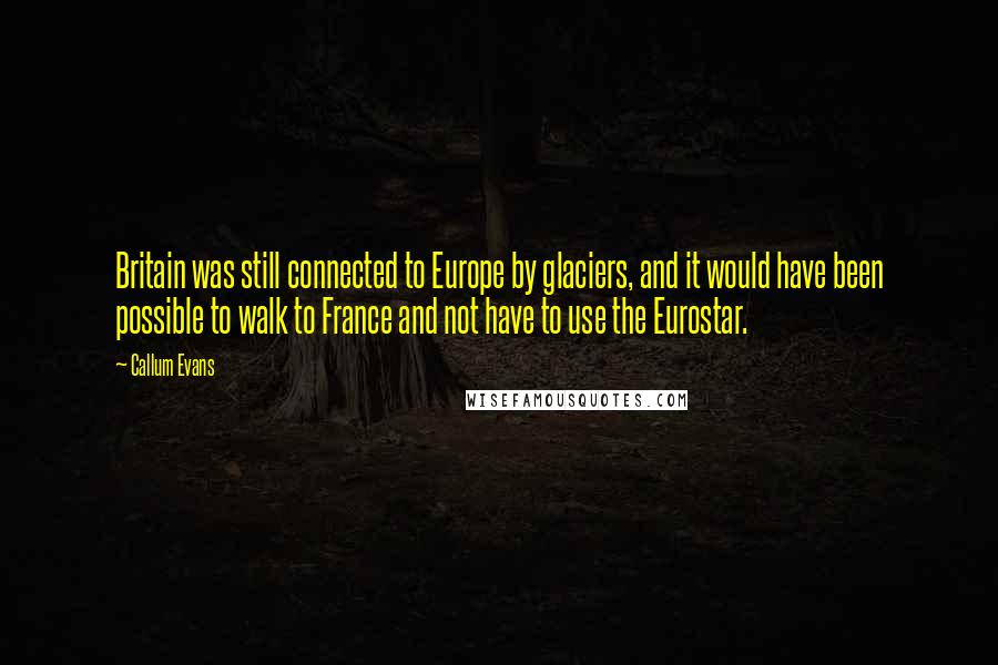 Callum Evans Quotes: Britain was still connected to Europe by glaciers, and it would have been possible to walk to France and not have to use the Eurostar.