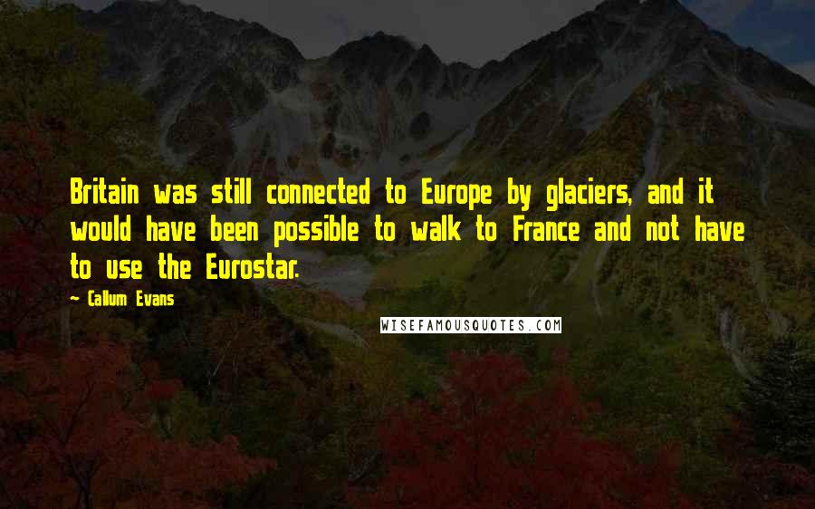 Callum Evans Quotes: Britain was still connected to Europe by glaciers, and it would have been possible to walk to France and not have to use the Eurostar.