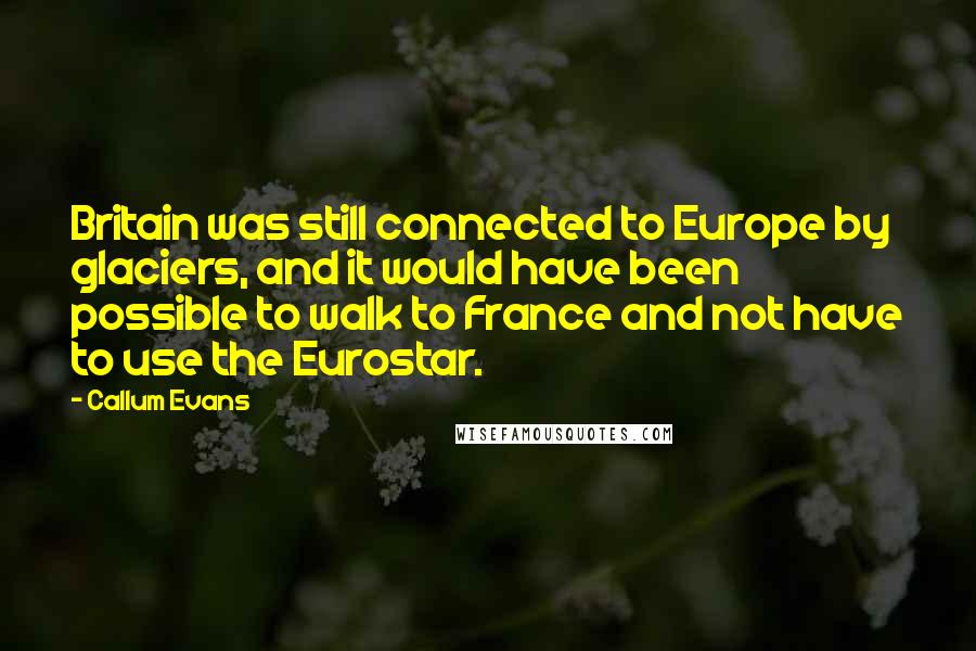 Callum Evans Quotes: Britain was still connected to Europe by glaciers, and it would have been possible to walk to France and not have to use the Eurostar.