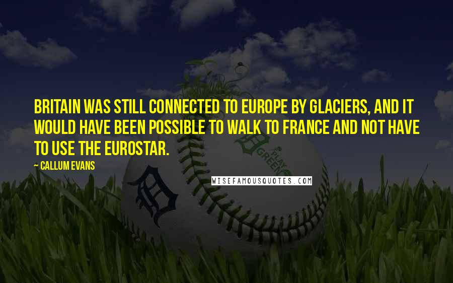 Callum Evans Quotes: Britain was still connected to Europe by glaciers, and it would have been possible to walk to France and not have to use the Eurostar.