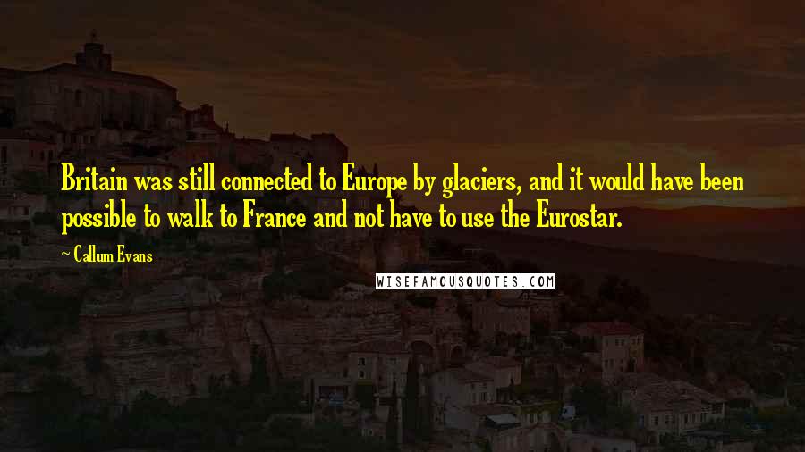 Callum Evans Quotes: Britain was still connected to Europe by glaciers, and it would have been possible to walk to France and not have to use the Eurostar.