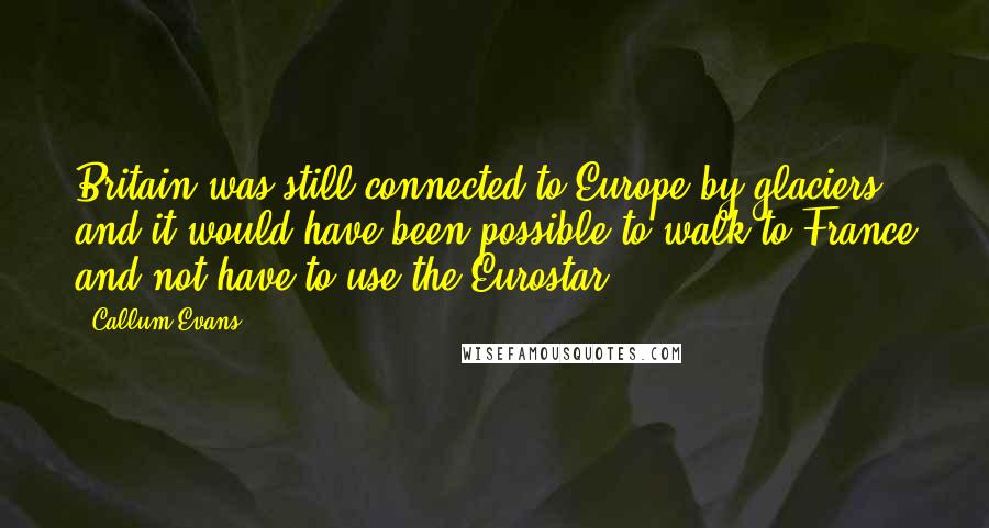 Callum Evans Quotes: Britain was still connected to Europe by glaciers, and it would have been possible to walk to France and not have to use the Eurostar.