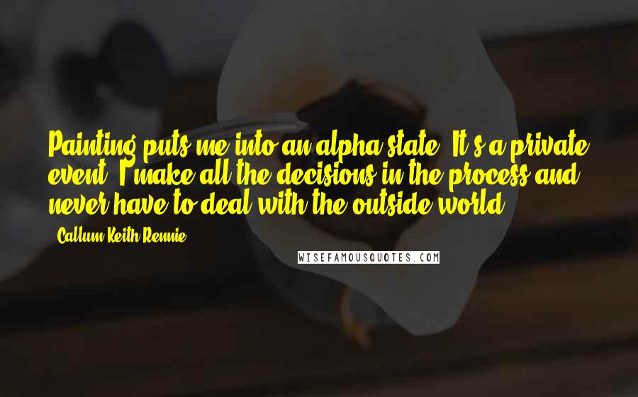 Callum Keith Rennie Quotes: Painting puts me into an alpha state. It's a private event. I make all the decisions in the process and never have to deal with the outside world.