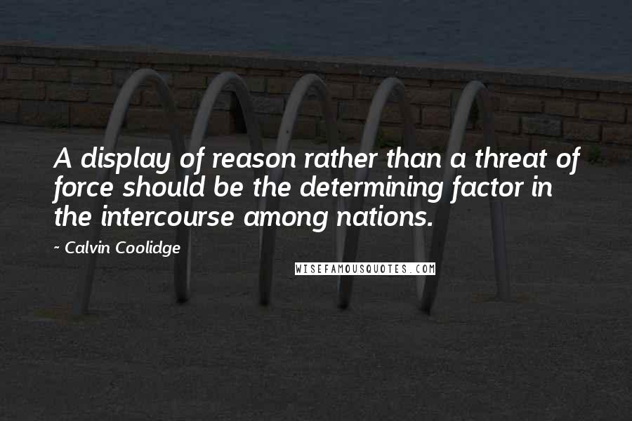 Calvin Coolidge Quotes: A display of reason rather than a threat of force should be the determining factor in the intercourse among nations.