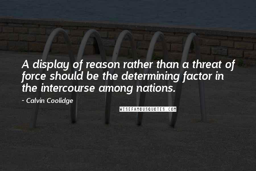 Calvin Coolidge Quotes: A display of reason rather than a threat of force should be the determining factor in the intercourse among nations.