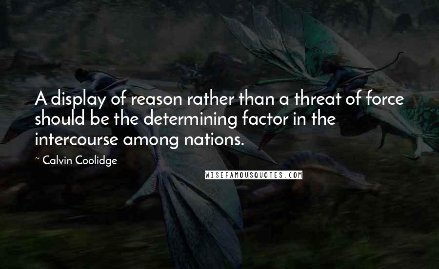 Calvin Coolidge Quotes: A display of reason rather than a threat of force should be the determining factor in the intercourse among nations.