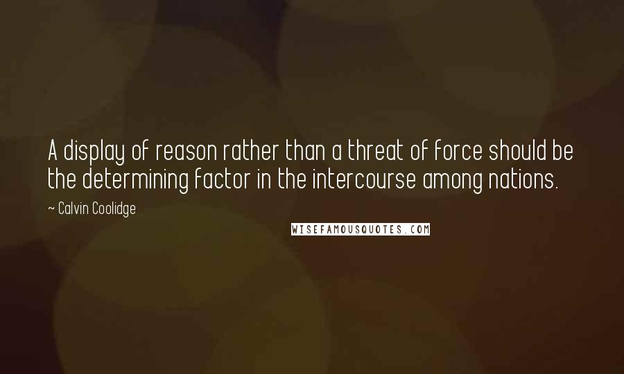 Calvin Coolidge Quotes: A display of reason rather than a threat of force should be the determining factor in the intercourse among nations.