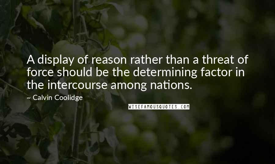 Calvin Coolidge Quotes: A display of reason rather than a threat of force should be the determining factor in the intercourse among nations.