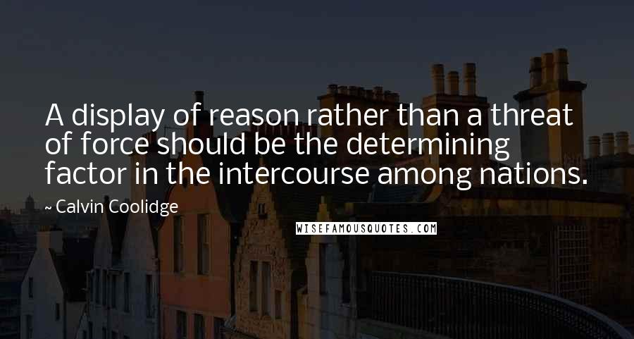 Calvin Coolidge Quotes: A display of reason rather than a threat of force should be the determining factor in the intercourse among nations.