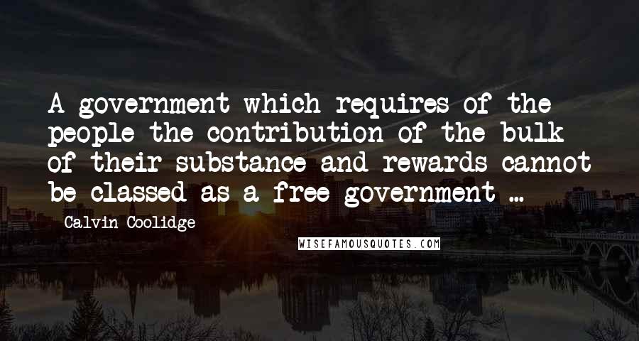 Calvin Coolidge Quotes: A government which requires of the people the contribution of the bulk of their substance and rewards cannot be classed as a free government ...