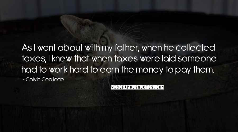 Calvin Coolidge Quotes: As I went about with my father, when he collected taxes, I knew that when taxes were laid someone had to work hard to earn the money to pay them.