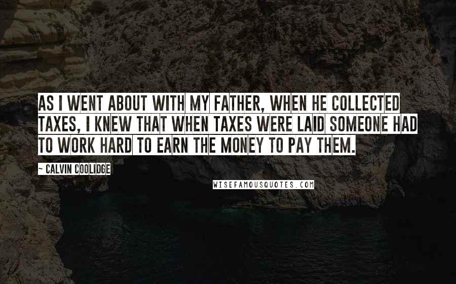 Calvin Coolidge Quotes: As I went about with my father, when he collected taxes, I knew that when taxes were laid someone had to work hard to earn the money to pay them.