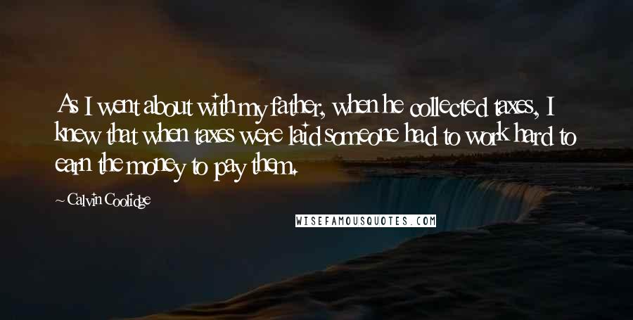 Calvin Coolidge Quotes: As I went about with my father, when he collected taxes, I knew that when taxes were laid someone had to work hard to earn the money to pay them.