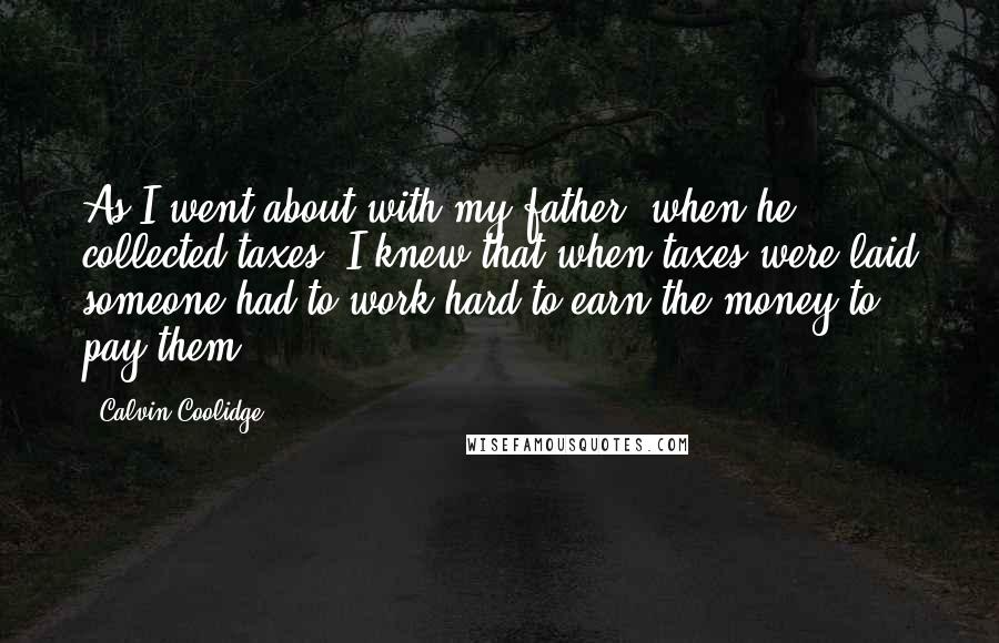 Calvin Coolidge Quotes: As I went about with my father, when he collected taxes, I knew that when taxes were laid someone had to work hard to earn the money to pay them.