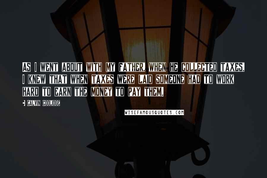 Calvin Coolidge Quotes: As I went about with my father, when he collected taxes, I knew that when taxes were laid someone had to work hard to earn the money to pay them.