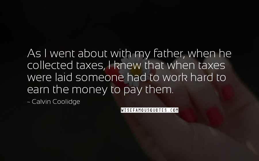 Calvin Coolidge Quotes: As I went about with my father, when he collected taxes, I knew that when taxes were laid someone had to work hard to earn the money to pay them.